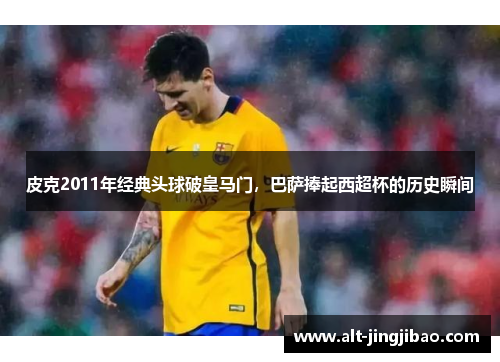 皮克2011年经典头球破皇马门，巴萨捧起西超杯的历史瞬间