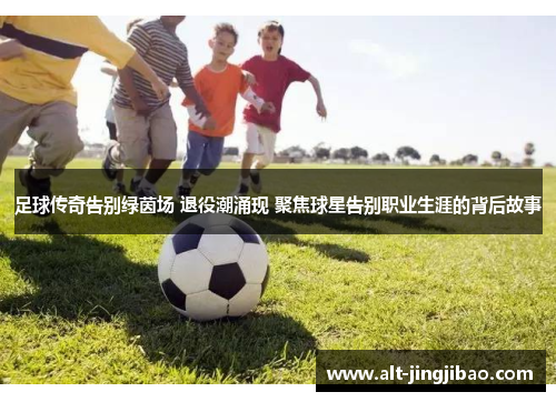 足球传奇告别绿茵场 退役潮涌现 聚焦球星告别职业生涯的背后故事