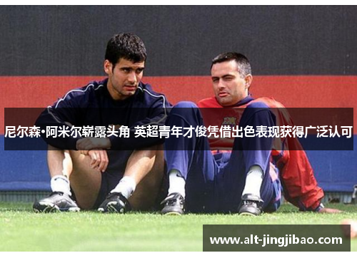 尼尔森·阿米尔崭露头角 英超青年才俊凭借出色表现获得广泛认可