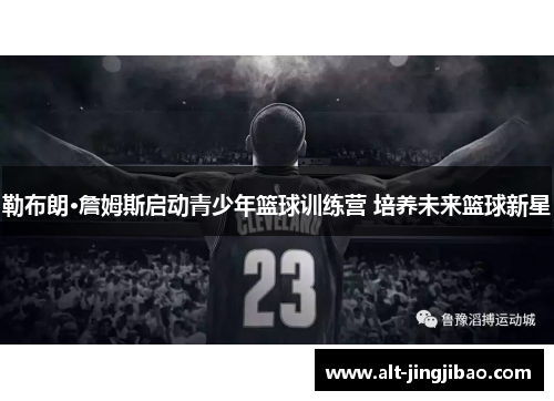 勒布朗·詹姆斯启动青少年篮球训练营 培养未来篮球新星