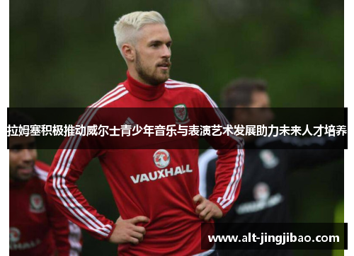 拉姆塞积极推动威尔士青少年音乐与表演艺术发展助力未来人才培养