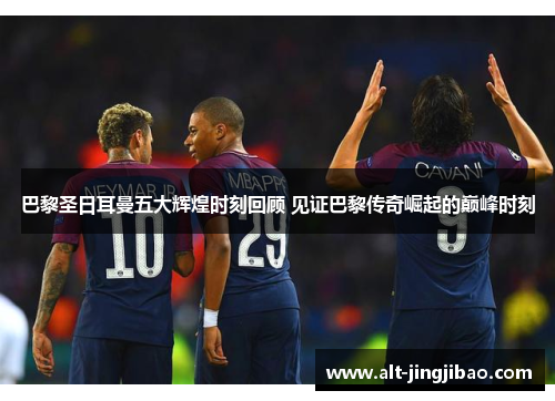 巴黎圣日耳曼五大辉煌时刻回顾 见证巴黎传奇崛起的巅峰时刻