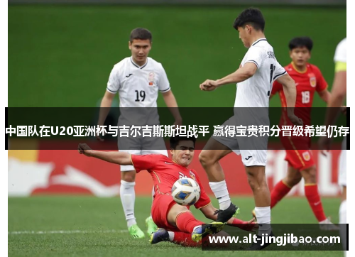 中国队在U20亚洲杯与吉尔吉斯斯坦战平 赢得宝贵积分晋级希望仍存