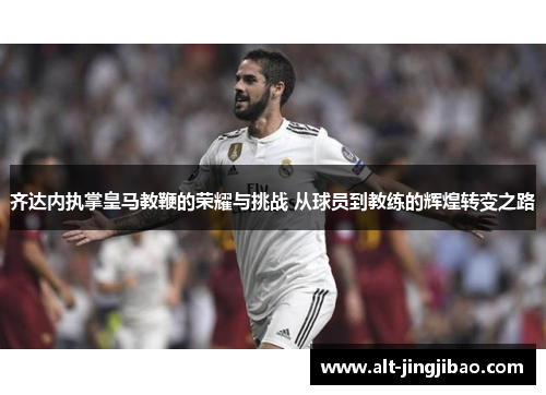 齐达内执掌皇马教鞭的荣耀与挑战 从球员到教练的辉煌转变之路