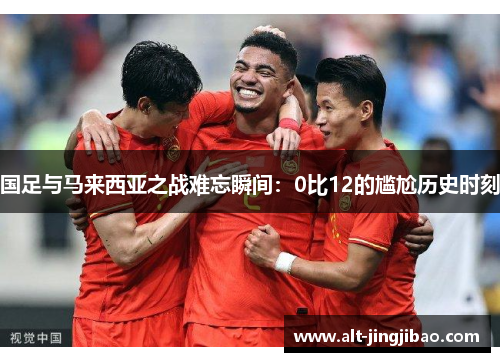 国足与马来西亚之战难忘瞬间：0比12的尴尬历史时刻